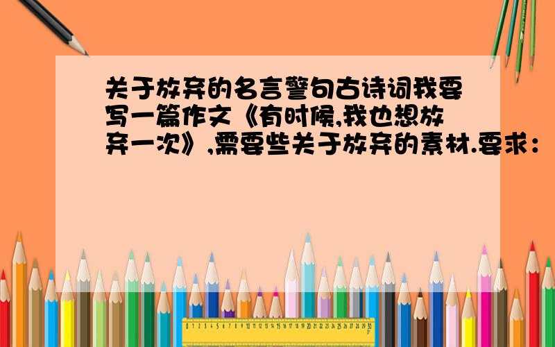 关于放弃的名言警句古诗词我要写一篇作文《有时候,我也想放弃一次》,需要些关于放弃的素材.要求：最好是中国古代的古诗词曲 告诉人们要懂得放弃如：思往事,惜流芳,易成伤.--欧阳修 天