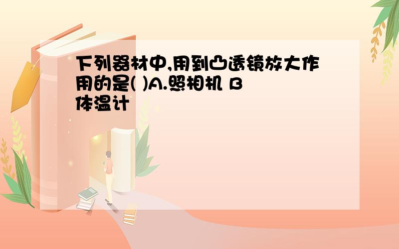 下列器材中,用到凸透镜放大作用的是( )A.照相机 B 体温计