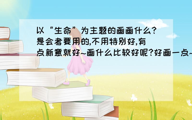 以“生命”为主题的画画什么?是会考要用的,不用特别好,有点新意就好~画什么比较好呢?好画一点~