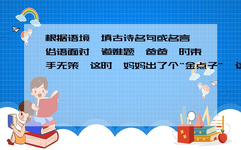 根据语境,填古诗名句或名言、俗语面对一道难题,爸爸一时束手无策,这时,妈妈出了个“金点子”,这真是（                         ）我们要全面看待事物,对同一种事物从不同角度看,往往有不同