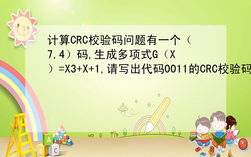 计算CRC校验码问题有一个（7,4）码,生成多项式G（X）=X3+X+1,请写出代码0011的CRC校验码.会的希望能详细写出过程,附带说明.越详细越好.希望能把M（X）*X3/G（X）的除法过程写出来，关键要这个