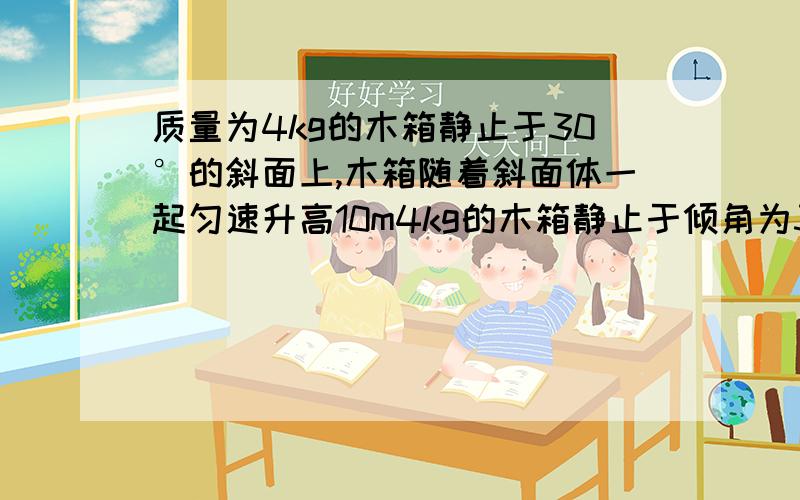 质量为4kg的木箱静止于30°的斜面上,木箱随着斜面体一起匀速升高10m4kg的木箱静止于倾角为30度的斜面体上,木箱随斜面体一起匀速升高10m,求：1.重力对木箱做的功2.摩擦力对木箱做的功3.弹力