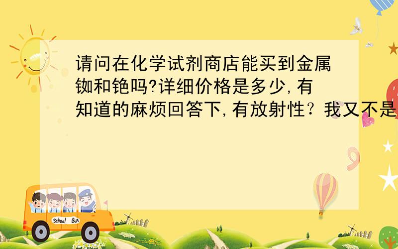 请问在化学试剂商店能买到金属铷和铯吗?详细价格是多少,有知道的麻烦回答下,有放射性？我又不是买铀！搞笑，当我白痴！