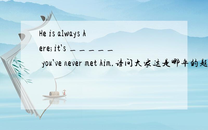 He is always here;it's _____ you've never met him.请问大家这是哪年的题?还有给出四个选项,并给出正确的答案.期限是到周日.