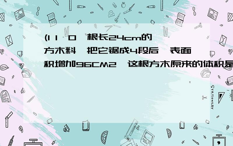 (1 1'0一根长24cm的方木料,把它锯成4段后,表面积增加96CM2,这根方木原来的体积是（）表面积是（）