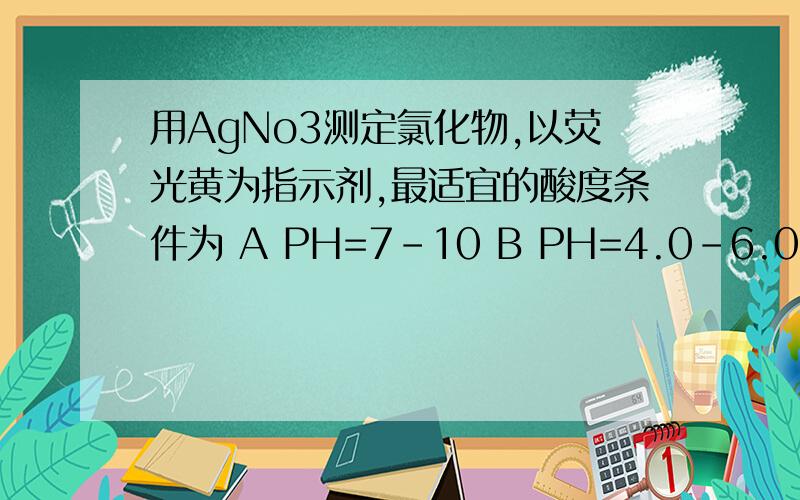 用AgNo3测定氯化物,以荧光黄为指示剂,最适宜的酸度条件为 A PH=7-10 B PH=4.0-6.0 C PH=2-10 D PH=2-4