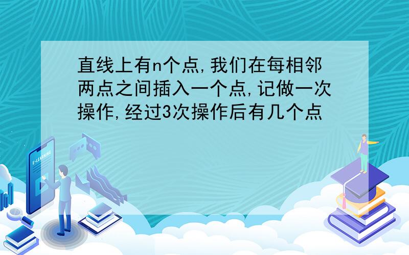 直线上有n个点,我们在每相邻两点之间插入一个点,记做一次操作,经过3次操作后有几个点