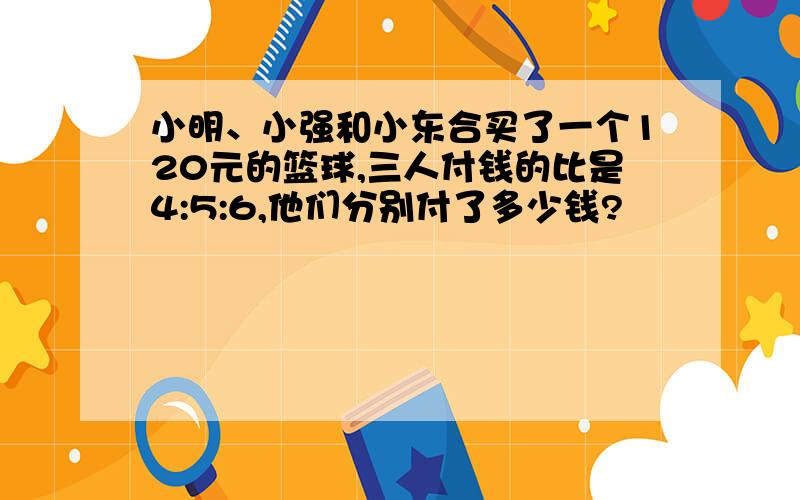 小明、小强和小东合买了一个120元的篮球,三人付钱的比是4:5:6,他们分别付了多少钱?