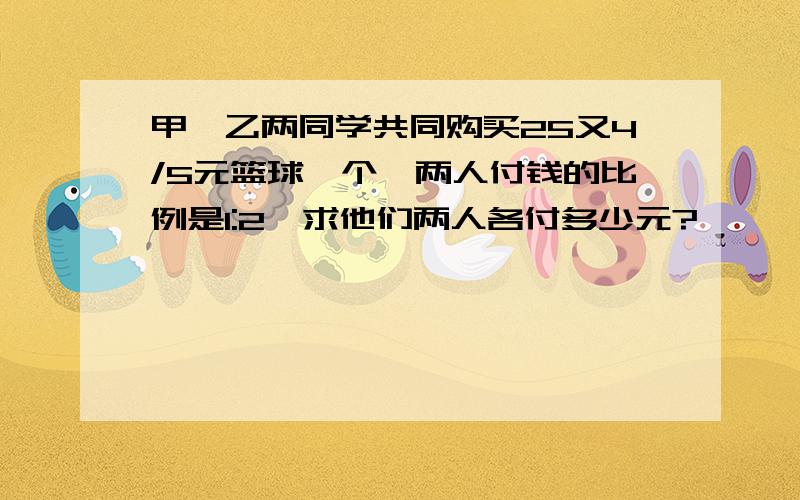 甲、乙两同学共同购买25又4/5元篮球一个,两人付钱的比例是1:2,求他们两人各付多少元?