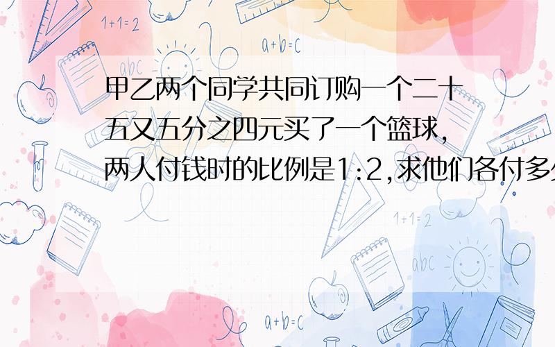 甲乙两个同学共同订购一个二十五又五分之四元买了一个篮球,两人付钱时的比例是1:2,求他们各付多少钱