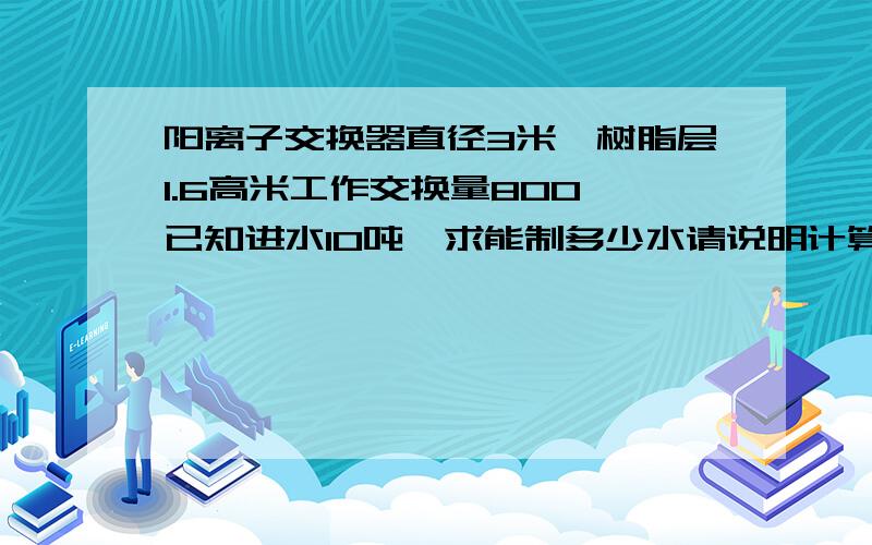 阳离子交换器直径3米,树脂层1.6高米工作交换量800,已知进水10吨,求能制多少水请说明计算步骤