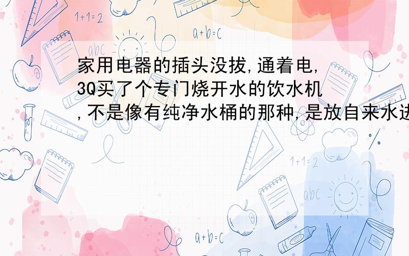 家用电器的插头没拔,通着电,3Q买了个专门烧开水的饮水机,不是像有纯净水桶的那种,是放自来水进去,然后插电源烧水的.每次烧开后,就会跳到保温.但是电源没抽掉,还有,每天晚上看好电视后,