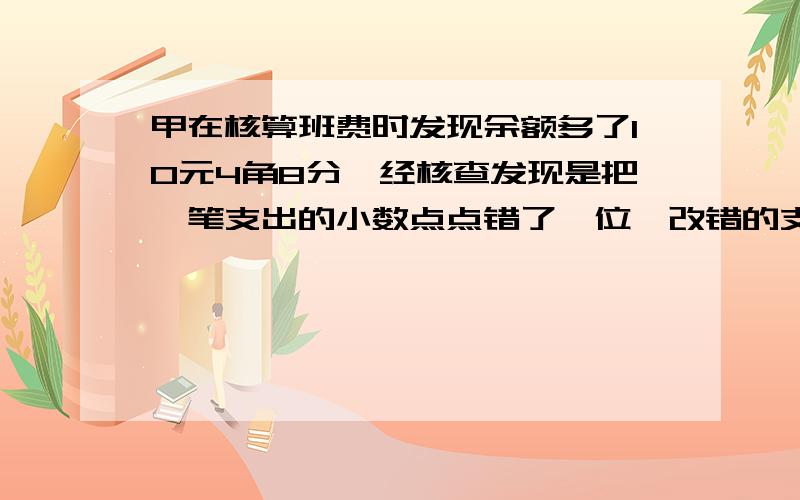 甲在核算班费时发现余额多了10元4角8分,经核查发现是把一笔支出的小数点点错了一位,改错的支出多少元