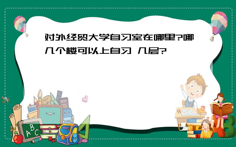 对外经贸大学自习室在哪里?哪几个楼可以上自习 几层?