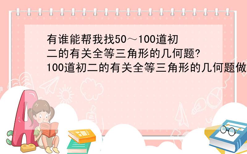 有谁能帮我找50～100道初二的有关全等三角形的几何题?100道初二的有关全等三角形的几何题做,要求：由于本人的数学成绩经常是150,再加上本人对数学很感兴趣,所以希望这些题的难度能稍微