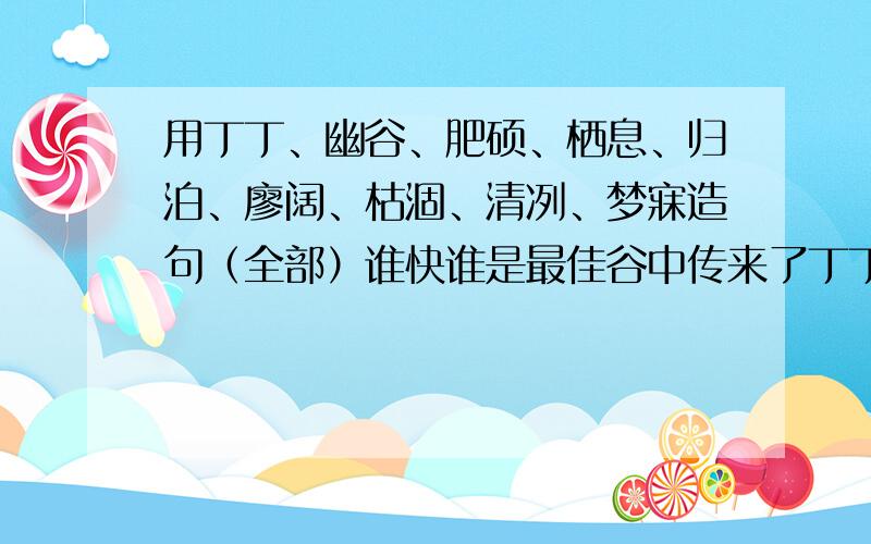 用丁丁、幽谷、肥硕、栖息、归泊、廖阔、枯涸、清冽、梦寐造句（全部）谁快谁是最佳谷中传来了丁丁的伐木声，树上吊满肥硕的果实，连小鸟也忍不住栖息在这篇山林里了。不要这一句