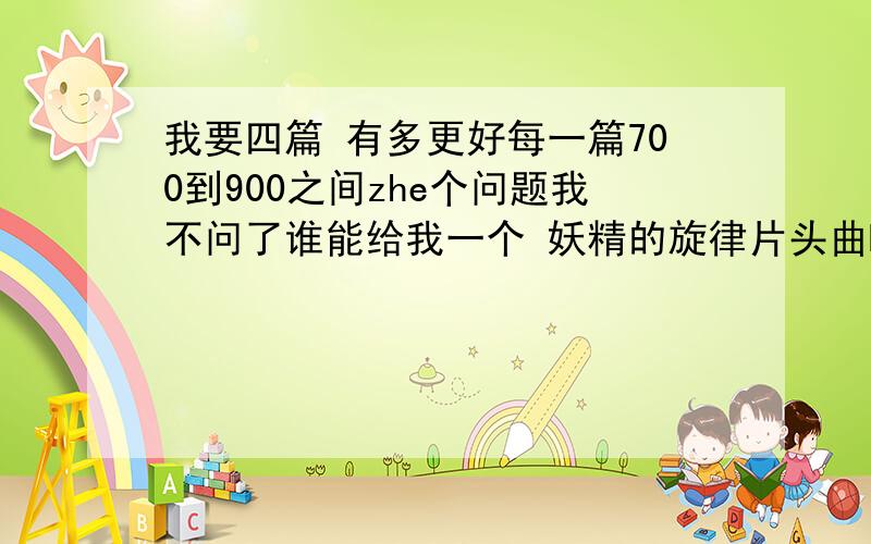 我要四篇 有多更好每一篇700到900之间zhe个问题我不问了谁能给我一个 妖精的旋律片头曲MTV啊我要下载地址