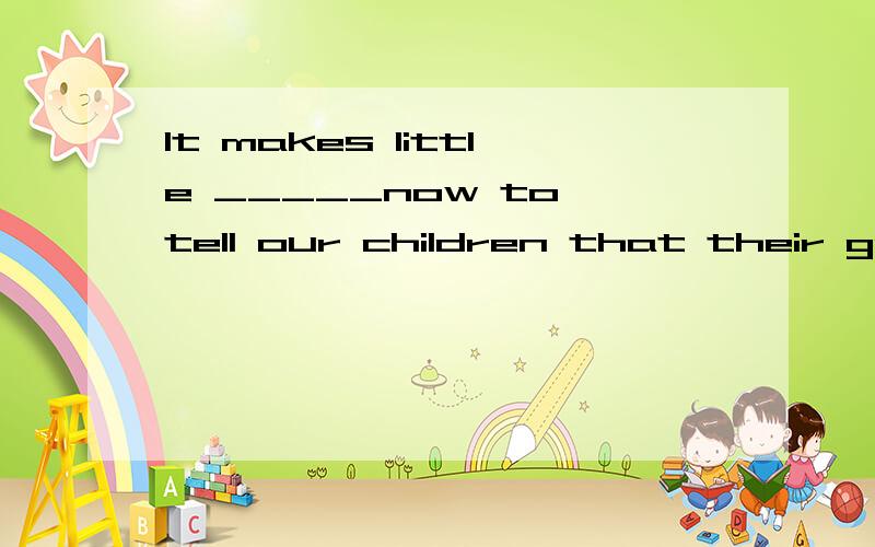 It makes little _____now to tell our children that their grandparents onceboiled leather shoes to stop their hunger on their way to the northeast .A.idea B.meaning C.sense D.use 为什么选C ,B为什么不对