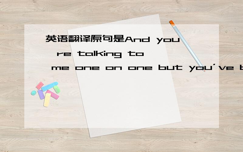 英语翻译原句是And you're talking to me one on one but you’ve become somebody else round everyone else