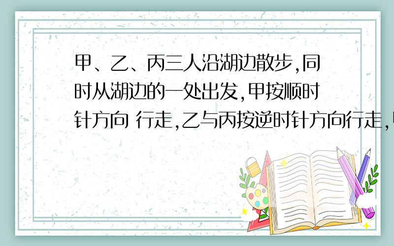 甲、乙、丙三人沿湖边散步,同时从湖边的一处出发,甲按顺时针方向 行走,乙与丙按逆时针方向行走,甲第一甲、乙、丙三人沿湖边散步,同时从湖边的一处出发,甲按顺时针方向   行走,乙与丙