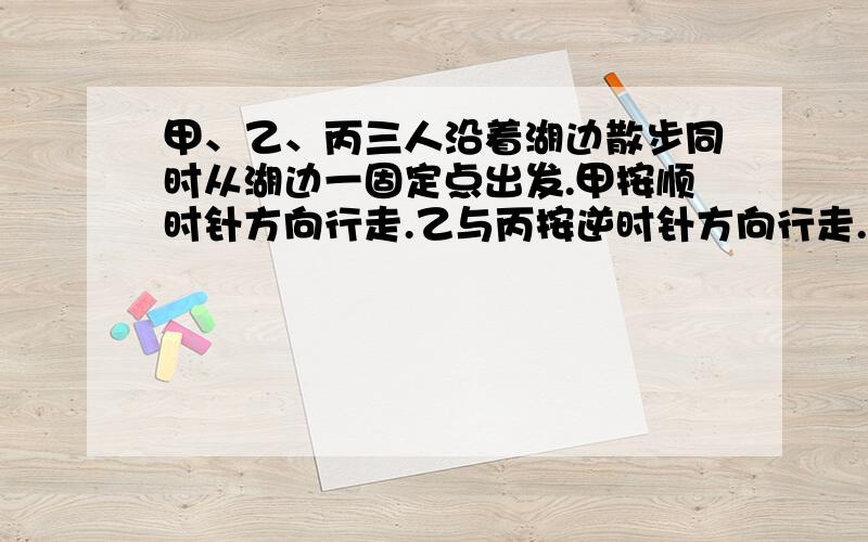 甲、乙、丙三人沿着湖边散步同时从湖边一固定点出发.甲按顺时针方向行走.乙与丙按逆时针方向行走.甲第一次遇乙后1又1/4分钟遇到丙,再过3又3/4分钟第二次遇到乙.已知乙的速度是甲的2/3,