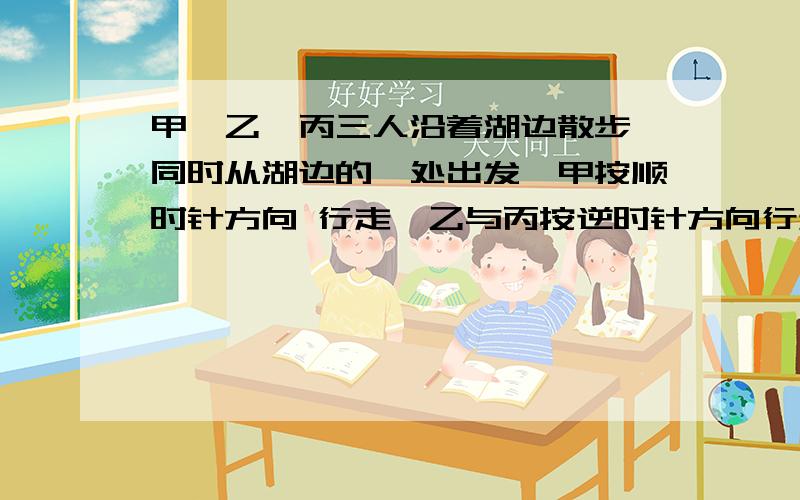 甲、乙、丙三人沿着湖边散步,同时从湖边的一处出发,甲按顺时针方向 行走,乙与丙按逆时针方向行走,甲第甲、乙、丙三人沿着湖边散步，同时从湖边的一处出发，甲按顺时针方向 行走，乙