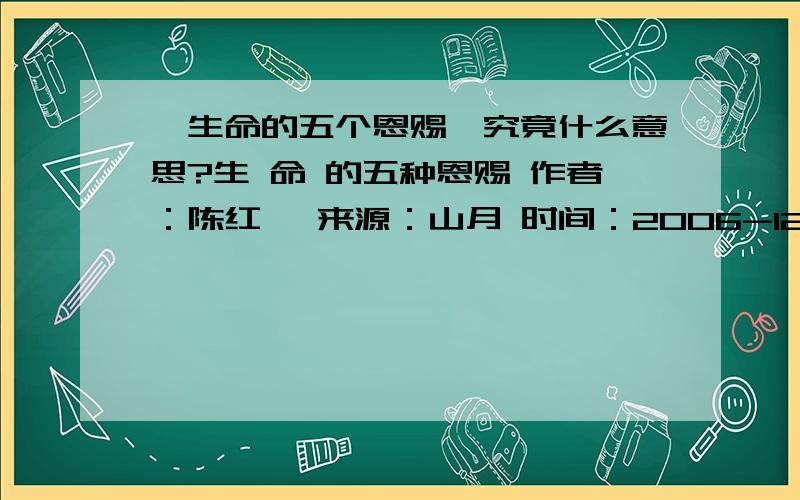 《生命的五个恩赐》究竟什么意思?生 命 的五种恩赐 作者：陈红彦 来源：山月 时间：2006-12-21 9:21:50 （一） 在生命的黎明时分,一位仁慈的仙女带着她的篮子跑来,说：“这些都是礼物,挑一