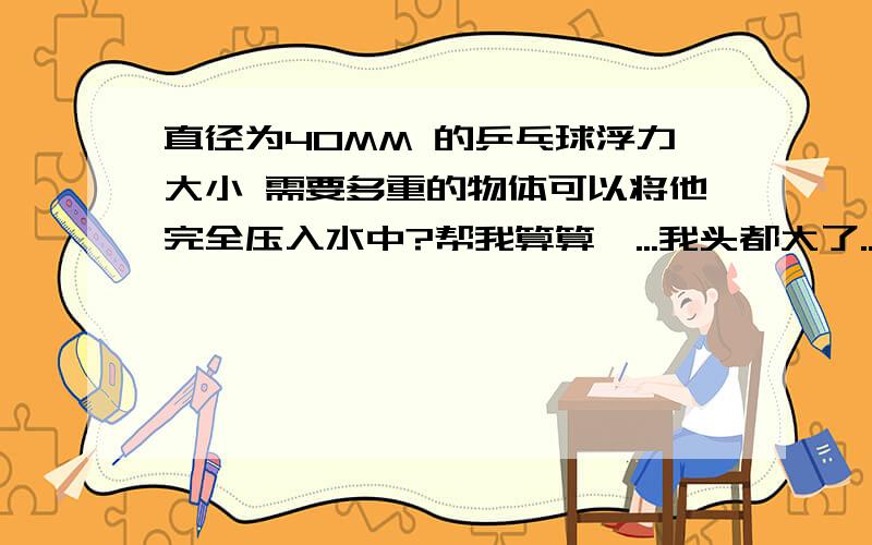 直径为40MM 的乒乓球浮力大小 需要多重的物体可以将他完全压入水中?帮我算算嘛...我头都大了...