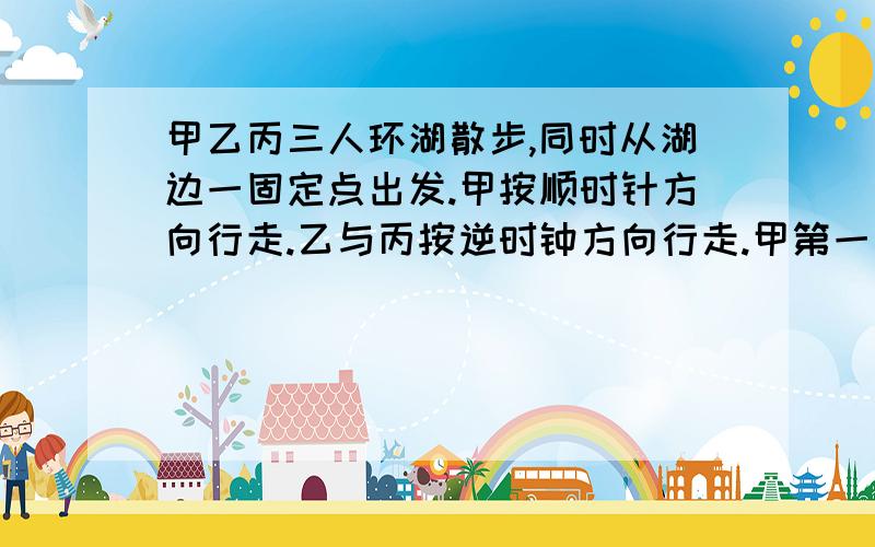 甲乙丙三人环湖散步,同时从湖边一固定点出发.甲按顺时针方向行走.乙与丙按逆时钟方向行走.甲第一次遇到