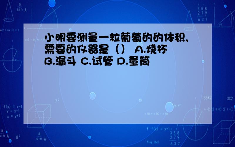 小明要测量一粒葡萄的的体积,需要的仪器是（） A.烧杯 B.漏斗 C.试管 D.量筒