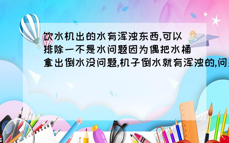 饮水机出的水有浑浊东西,可以排除一不是水问题因为偶把水桶拿出倒水没问题,机子倒水就有浑浊的,问题是我已经把洗勒那个盖拿下来勒,但是里面那个我提不上来我可以肯定问题就在那下面