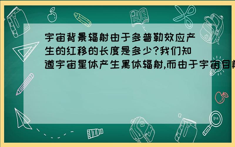 宇宙背景辐射由于多普勒效应产生的红移的长度是多少?我们知道宇宙星体产生黑体辐射,而由于宇宙目前有一个恒定的膨胀率,使得我们之外的星体正以一个稳定的速度远离我们,这就使我们观