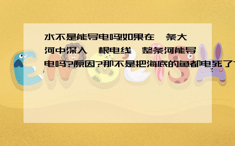 水不是能导电吗!如果在一条大河中深入一根电线,整条河能导电吗?原因?那不是把海底的鱼都电死了?