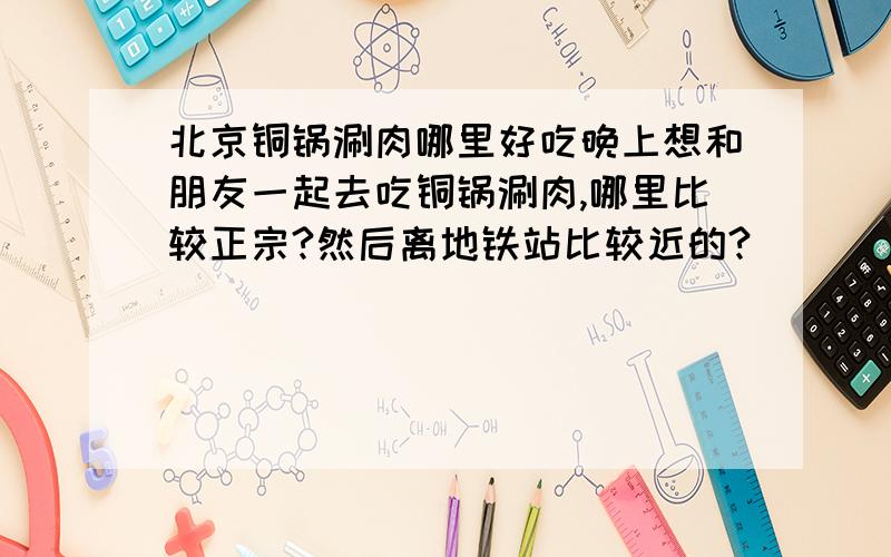 北京铜锅涮肉哪里好吃晚上想和朋友一起去吃铜锅涮肉,哪里比较正宗?然后离地铁站比较近的?