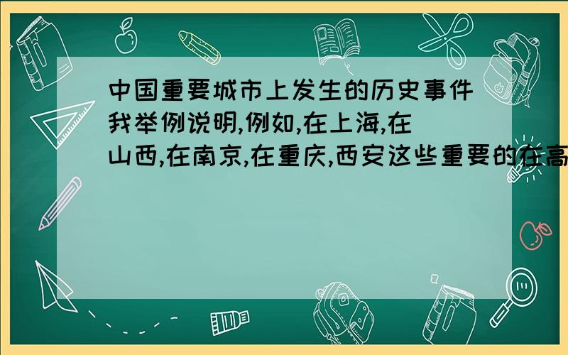 中国重要城市上发生的历史事件我举例说明,例如,在上海,在山西,在南京,在重庆,西安这些重要的在高中课本曾在多个历史事件描述中提及的城市上发生的重大历史事件,例如在山西抗日战争时