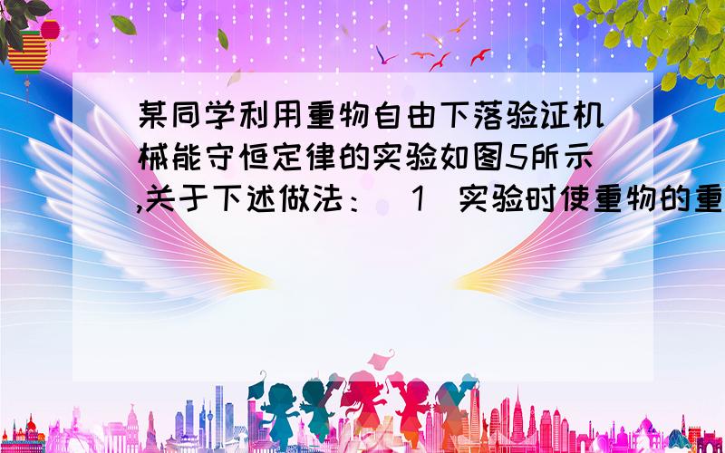 某同学利用重物自由下落验证机械能守恒定律的实验如图5所示,关于下述做法：（1）实验时使重物的重力等于它所受到的空气阻力与纸带所受打点计时器的阻力之和.（2）操作时先用手提着