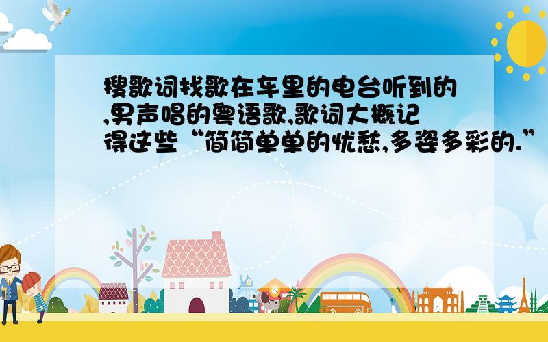 搜歌词找歌在车里的电台听到的,男声唱的粤语歌,歌词大概记得这些“简简单单的忧愁,多姿多彩的.”后面的忘了,歌曲总是重复这一句,所以只记得这一句了,