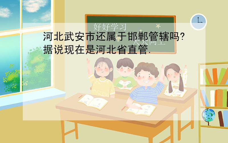 河北武安市还属于邯郸管辖吗?据说现在是河北省直管.