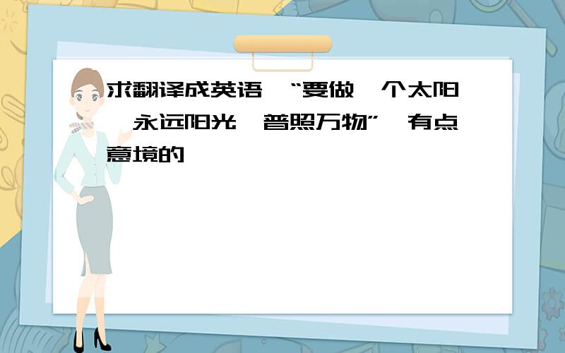 求翻译成英语,“要做一个太阳,永远阳光,普照万物”,有点意境的