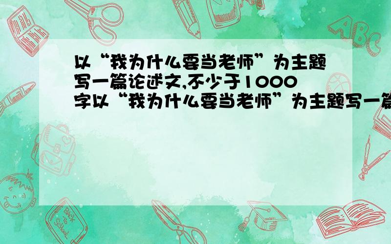 以“我为什么要当老师”为主题写一篇论述文,不少于1000字以“我为什么要当老师”为主题写一篇论述文?,不少于1000字,