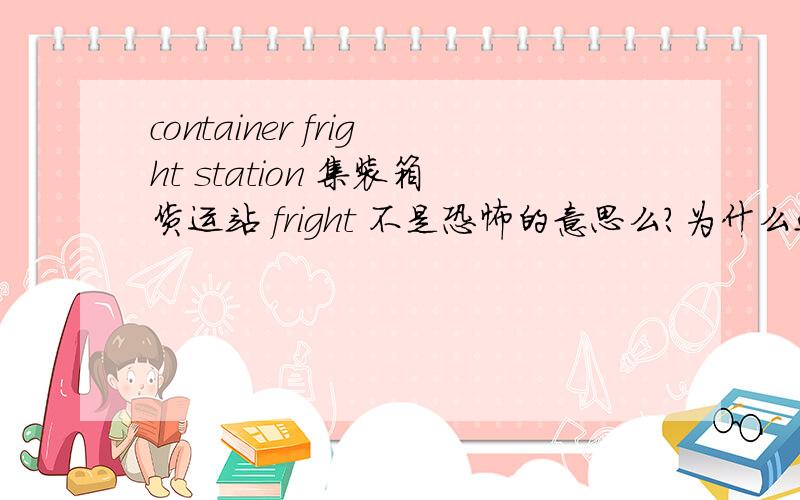 container fright station 集装箱货运站 fright 不是恐怖的意思么？为什么这是集装箱货运站的词？求知道。2l楼 确实是这个单词没错 网上的词典也有