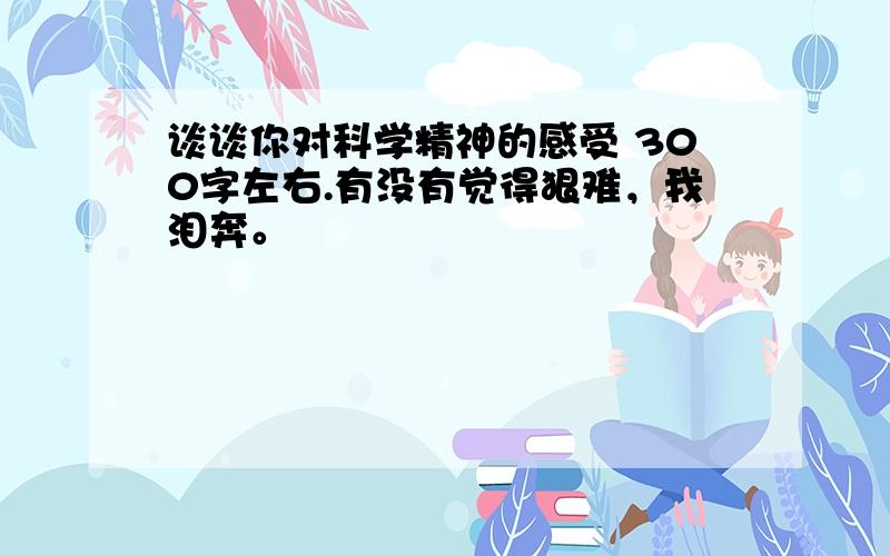 谈谈你对科学精神的感受 300字左右.有没有觉得狠难，我泪奔。