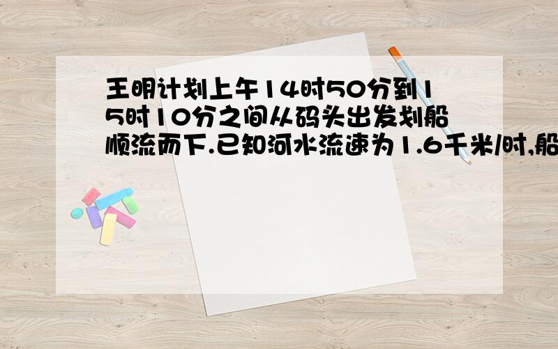 王明计划上午14时50分到15时10分之间从码头出发划船顺流而下.已知河水流速为1.6千米/时,船在静水中划行速度为3.4千米/时.规定除第一次划行可以不超过30分钟外,其余每次划行均为30分钟.任意