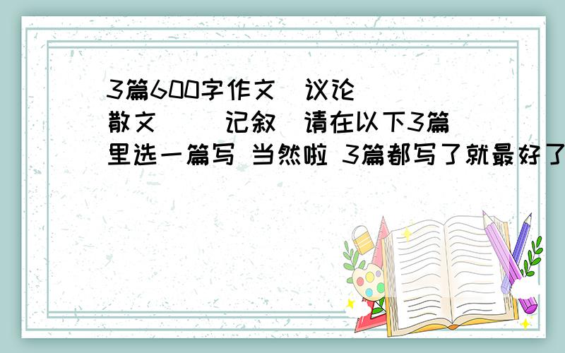 3篇600字作文（议论） （散文） （记叙）请在以下3篇里选一篇写 当然啦 3篇都写了就最好了 急啊560-650字左右感谢各位大虾了 1怀念过去,恫憬未来,人总免不了会怀念过去,适当地怀念有助于