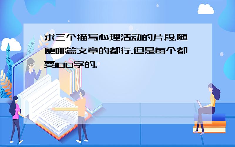 求三个描写心理活动的片段.随便哪篇文章的都行.但是每个都要100字的.