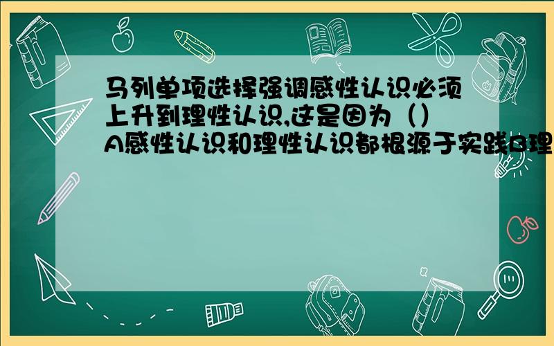 马列单项选择强调感性认识必须上升到理性认识,这是因为（）A感性认识和理性认识都根源于实践B理性认识把握事物本质,可以指导实践C离开理性认识就不会有感性认识D感性认识没有把握事