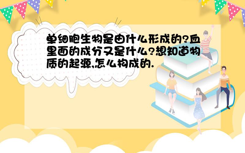 单细胞生物是由什么形成的?血里面的成分又是什么?想知道物质的起源,怎么构成的.