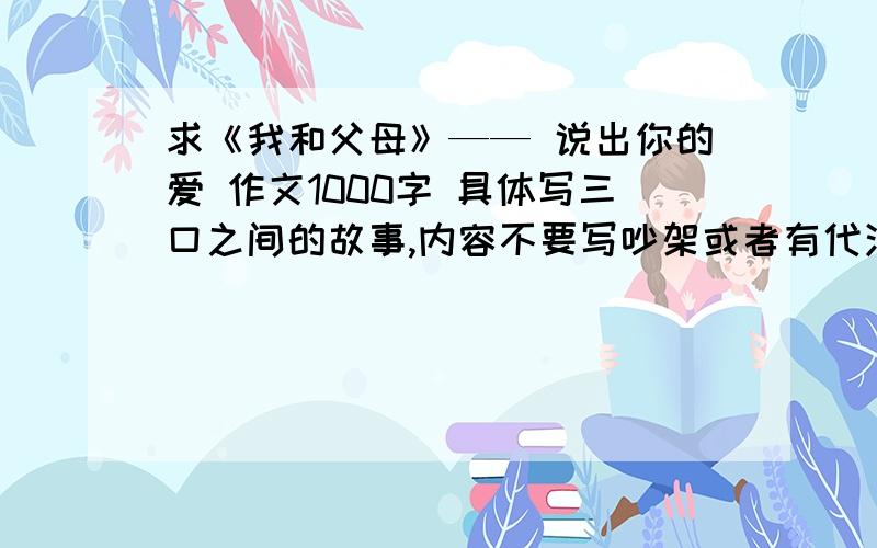 求《我和父母》—— 说出你的爱 作文1000字 具体写三口之间的故事,内容不要写吵架或者有代沟一类的,要写积极点的话题,