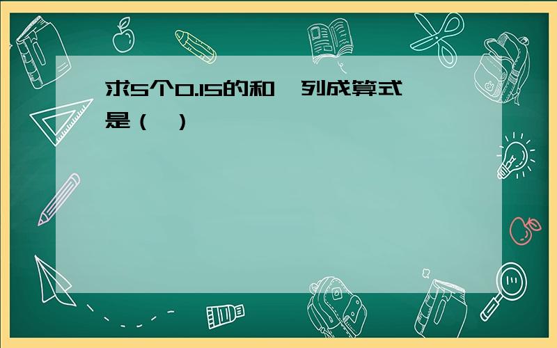 求5个0.15的和,列成算式是（ ）