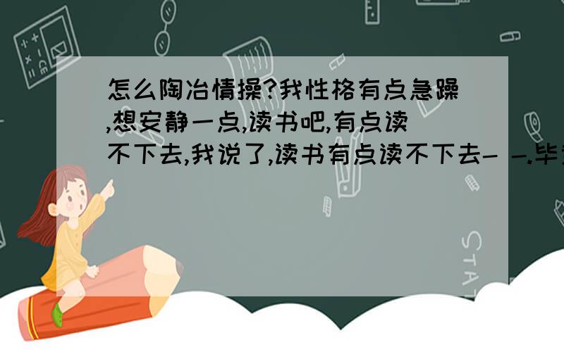 怎么陶冶情操?我性格有点急躁,想安静一点,读书吧,有点读不下去,我说了,读书有点读不下去- -.毕竟是射手座的